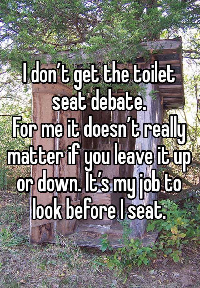 I don’t get the toilet seat debate. 
For me it doesn’t really matter if you leave it up or down. It’s my job to look before I seat. 