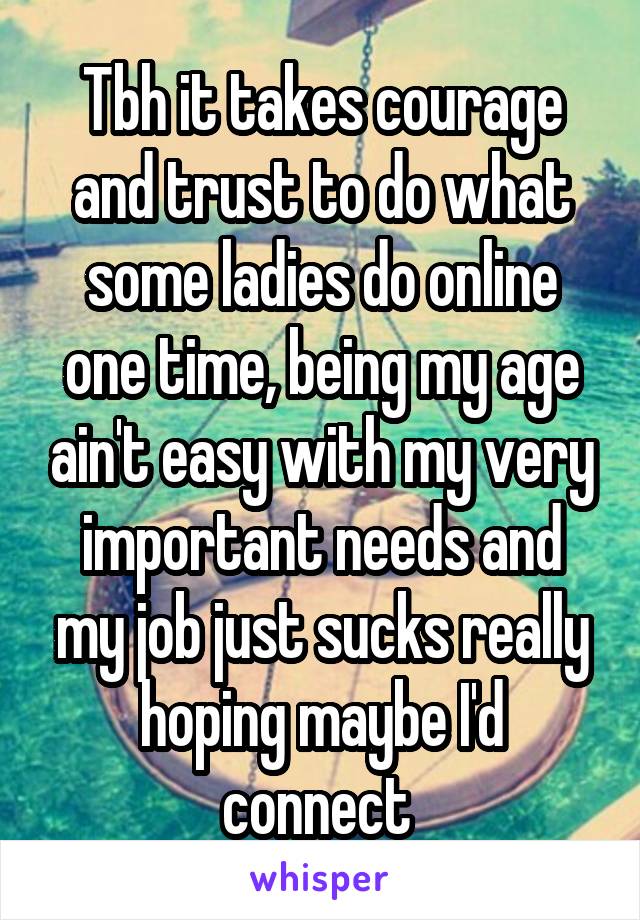 Tbh it takes courage and trust to do what some ladies do online one time, being my age ain't easy with my very important needs and my job just sucks really hoping maybe I'd connect 