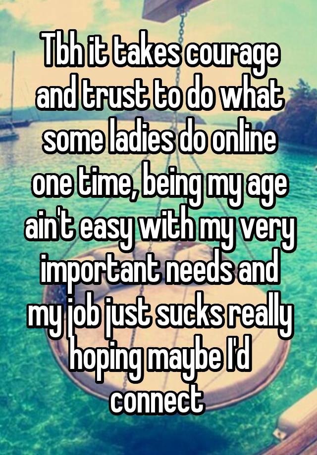 Tbh it takes courage and trust to do what some ladies do online one time, being my age ain't easy with my very important needs and my job just sucks really hoping maybe I'd connect 