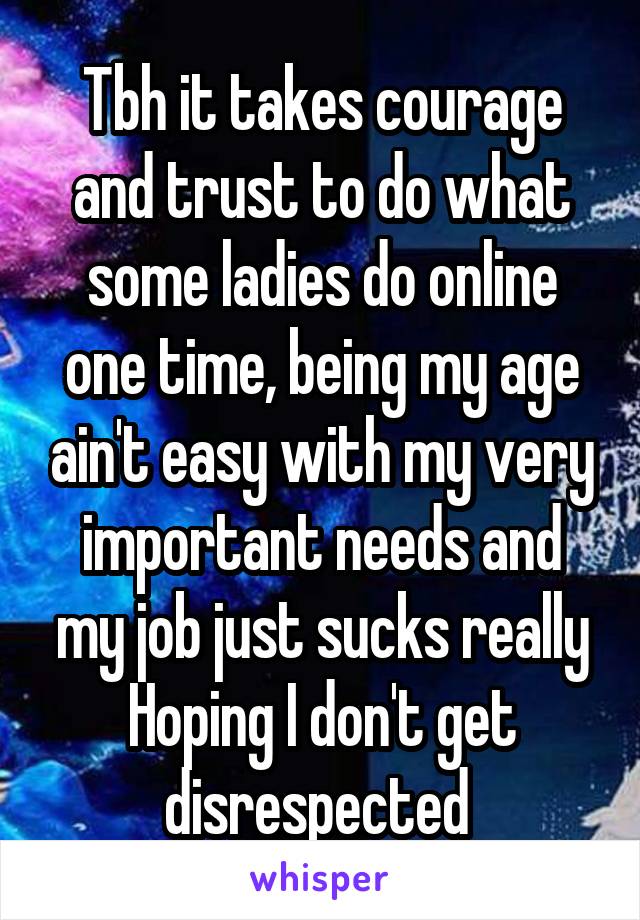 Tbh it takes courage and trust to do what some ladies do online one time, being my age ain't easy with my very important needs and my job just sucks really Hoping I don't get disrespected 