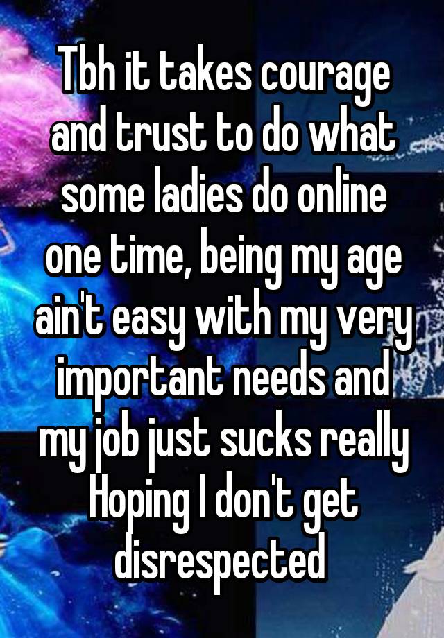 Tbh it takes courage and trust to do what some ladies do online one time, being my age ain't easy with my very important needs and my job just sucks really Hoping I don't get disrespected 