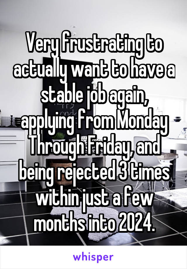 Very frustrating to actually want to have a stable job again, applying from Monday Through Friday, and being rejected 3 times within just a few months into 2024.