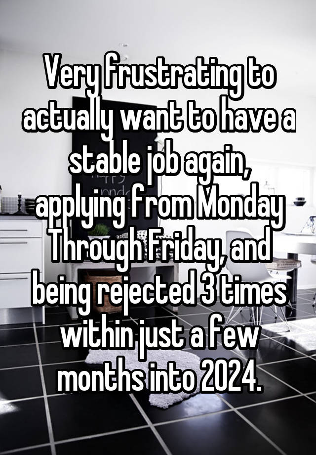 Very frustrating to actually want to have a stable job again, applying from Monday Through Friday, and being rejected 3 times within just a few months into 2024.