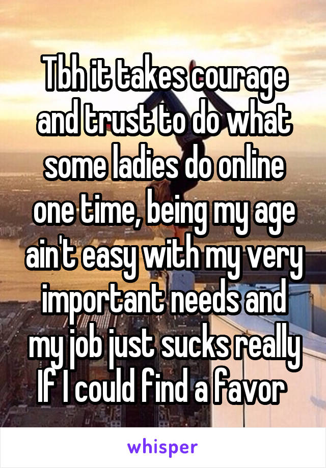 Tbh it takes courage and trust to do what some ladies do online one time, being my age ain't easy with my very important needs and my job just sucks really If I could find a favor 