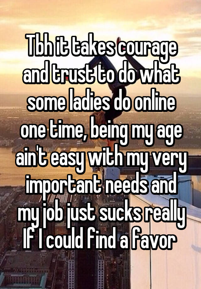 Tbh it takes courage and trust to do what some ladies do online one time, being my age ain't easy with my very important needs and my job just sucks really If I could find a favor 