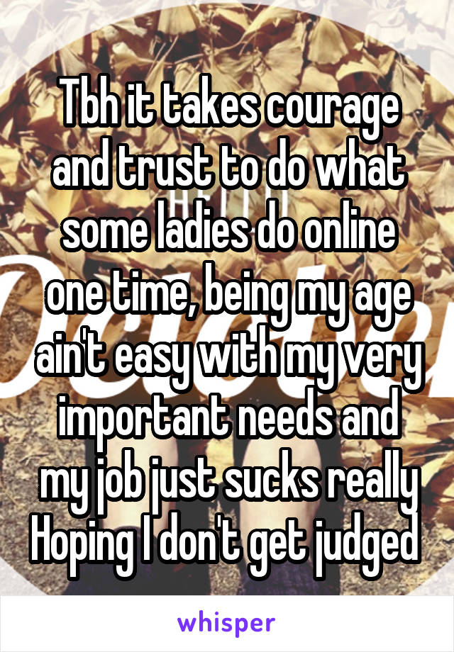 Tbh it takes courage and trust to do what some ladies do online one time, being my age ain't easy with my very important needs and my job just sucks really Hoping I don't get judged 