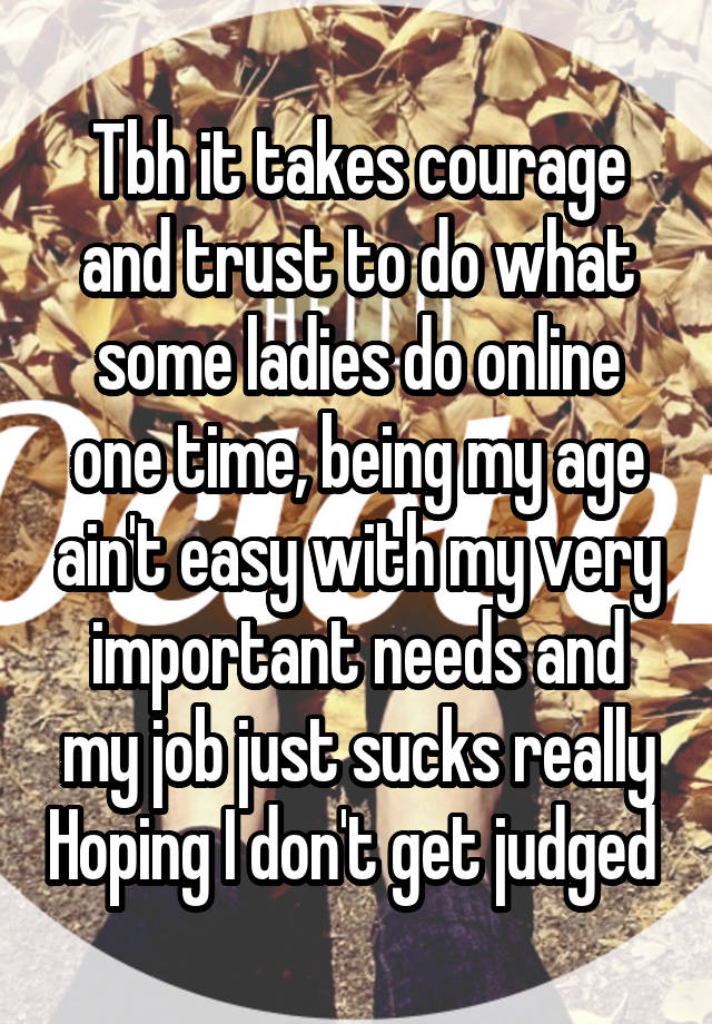 Tbh it takes courage and trust to do what some ladies do online one time, being my age ain't easy with my very important needs and my job just sucks really Hoping I don't get judged 