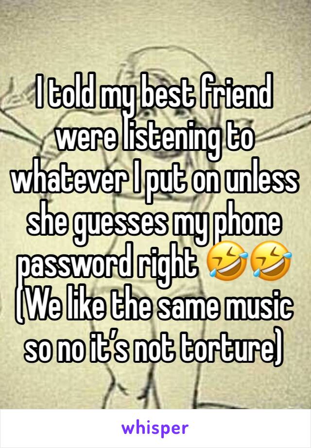 I told my best friend were listening to whatever I put on unless she guesses my phone password right 🤣🤣 (We like the same music so no it’s not torture)