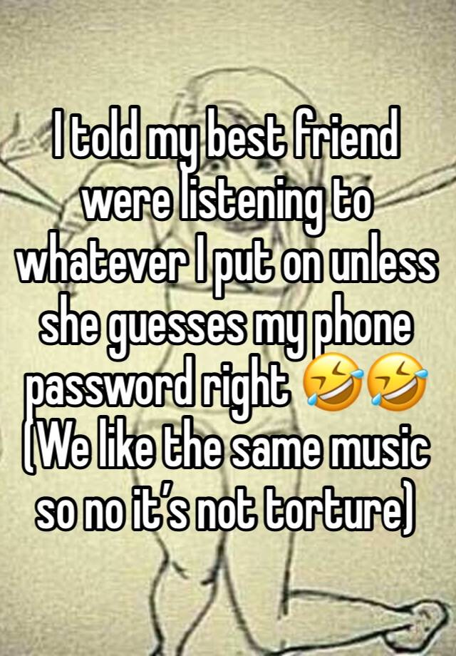 I told my best friend were listening to whatever I put on unless she guesses my phone password right 🤣🤣 (We like the same music so no it’s not torture)