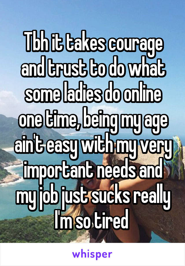 Tbh it takes courage and trust to do what some ladies do online one time, being my age ain't easy with my very important needs and my job just sucks really I'm so tired 