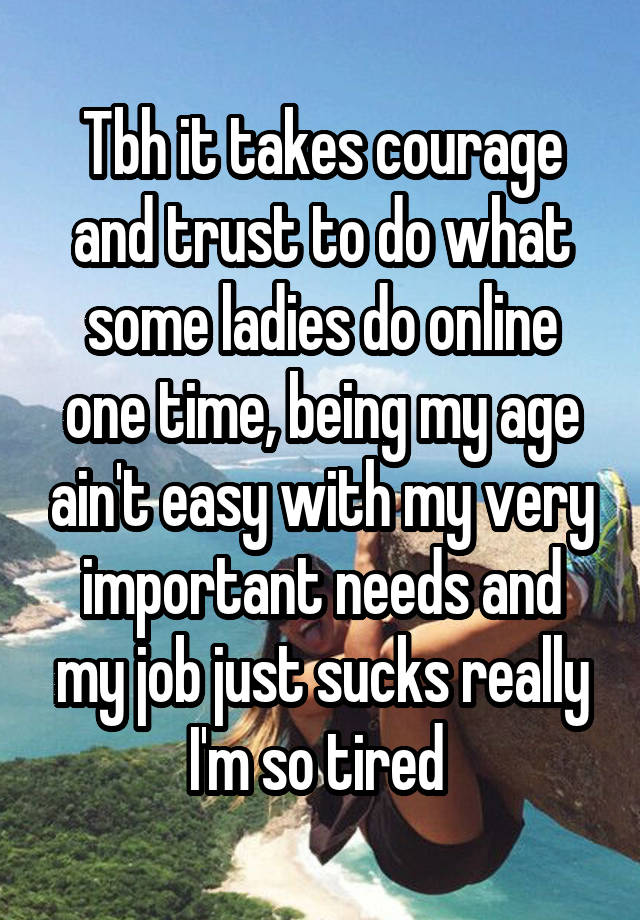 Tbh it takes courage and trust to do what some ladies do online one time, being my age ain't easy with my very important needs and my job just sucks really I'm so tired 