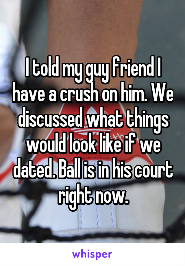 I told my guy friend I have a crush on him. We discussed what things would look like if we dated. Ball is in his court right now.