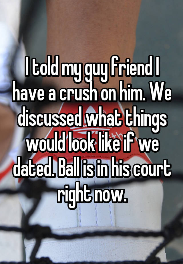 I told my guy friend I have a crush on him. We discussed what things would look like if we dated. Ball is in his court right now.