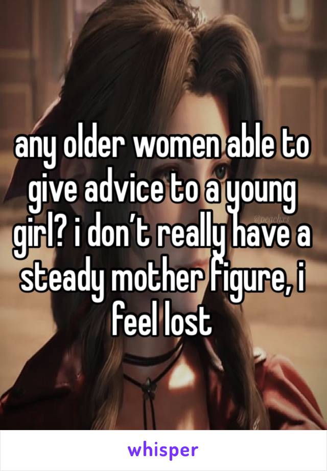 any older women able to give advice to a young girl? i don’t really have a steady mother figure, i feel lost