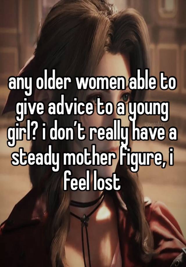 any older women able to give advice to a young girl? i don’t really have a steady mother figure, i feel lost