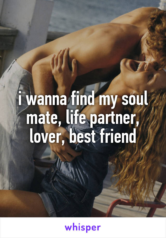 i wanna find my soul mate, life partner, lover, best friend