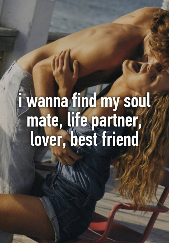 i wanna find my soul mate, life partner, lover, best friend