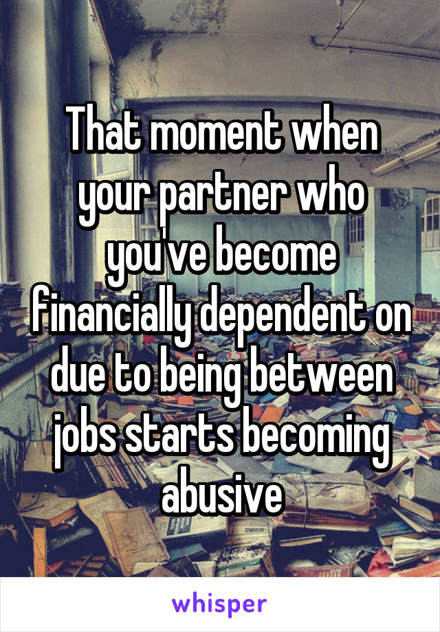 That moment when your partner who you've become financially dependent on due to being between jobs starts becoming abusive