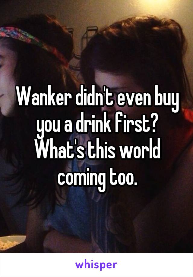 Wanker didn't even buy you a drink first? What's this world coming too.