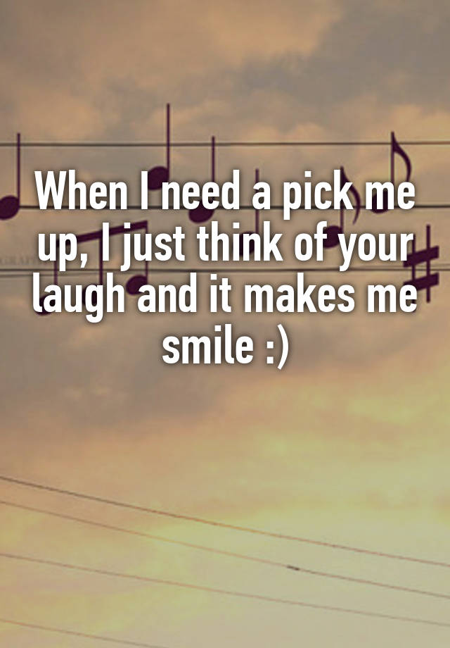 When I need a pick me up, I just think of your laugh and it makes me smile :)

