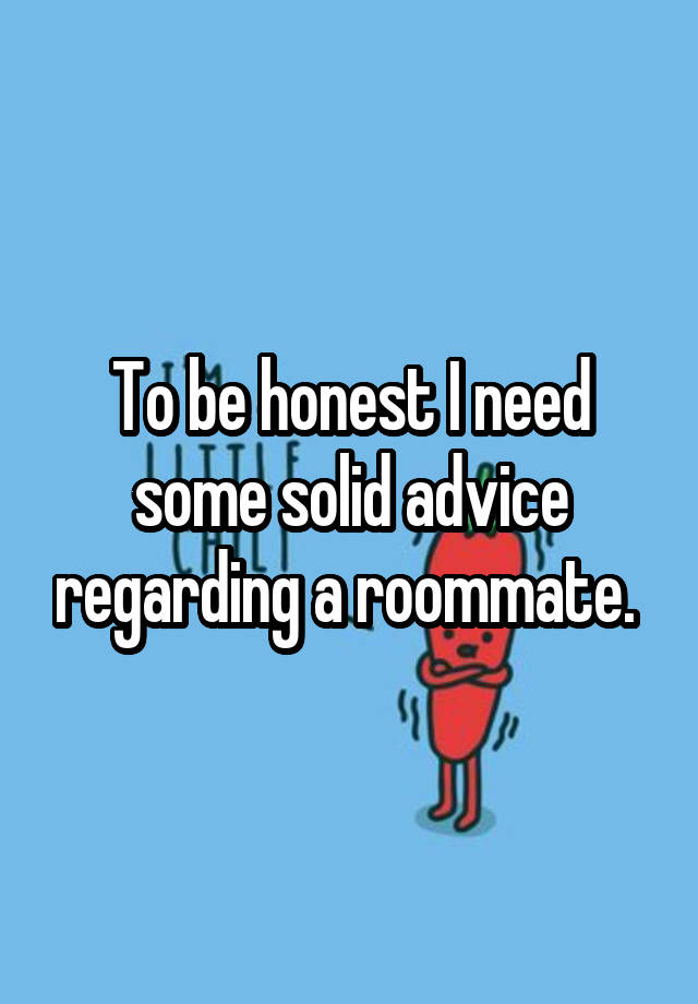 To be honest I need some solid advice regarding a roommate. 