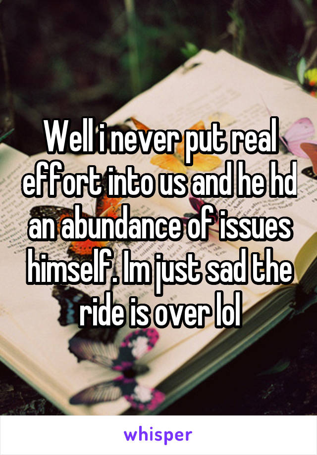 Well i never put real effort into us and he hd an abundance of issues himself. Im just sad the ride is over lol