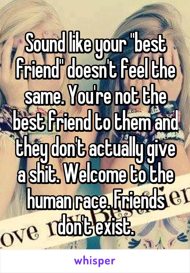 Sound like your "best friend" doesn't feel the same. You're not the best friend to them and they don't actually give a shit. Welcome to the human race. Friends don't exist.