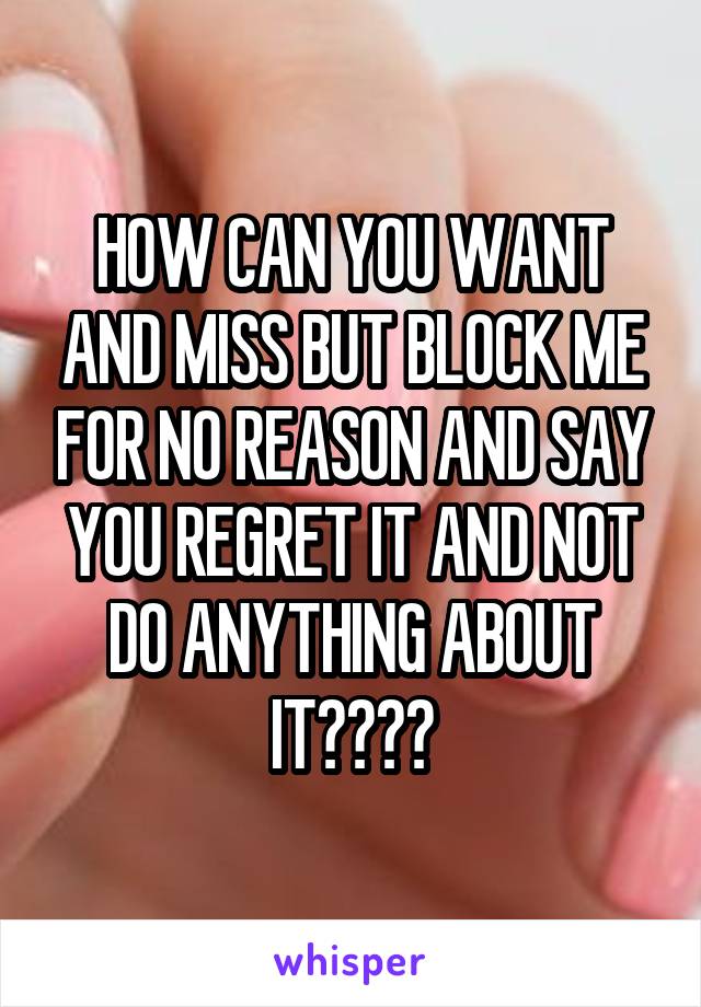 HOW CAN YOU WANT AND MISS BUT BLOCK ME FOR NO REASON AND SAY YOU REGRET IT AND NOT DO ANYTHING ABOUT IT????