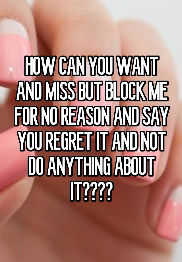 HOW CAN YOU WANT AND MISS BUT BLOCK ME FOR NO REASON AND SAY YOU REGRET IT AND NOT DO ANYTHING ABOUT IT????