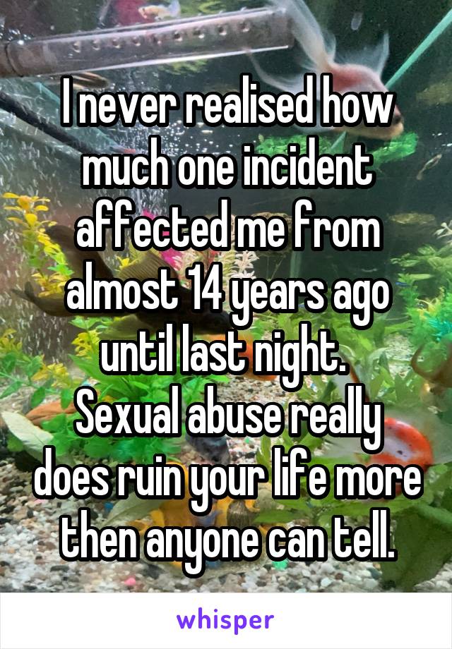 I never realised how much one incident affected me from almost 14 years ago until last night. 
Sexual abuse really does ruin your life more then anyone can tell.