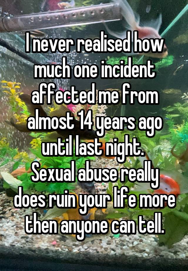 I never realised how much one incident affected me from almost 14 years ago until last night. 
Sexual abuse really does ruin your life more then anyone can tell.