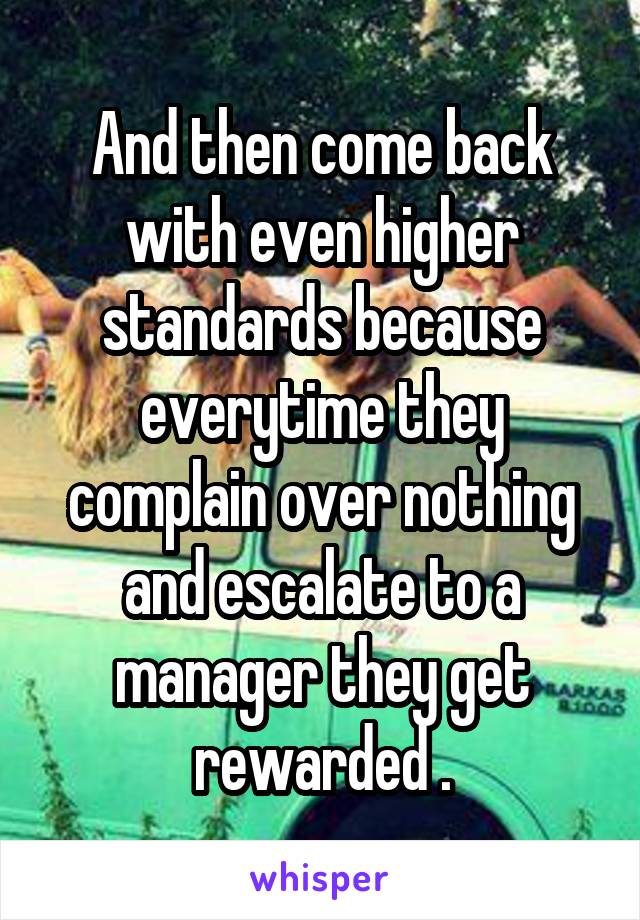 And then come back with even higher standards because everytime they complain over nothing and escalate to a manager they get rewarded .