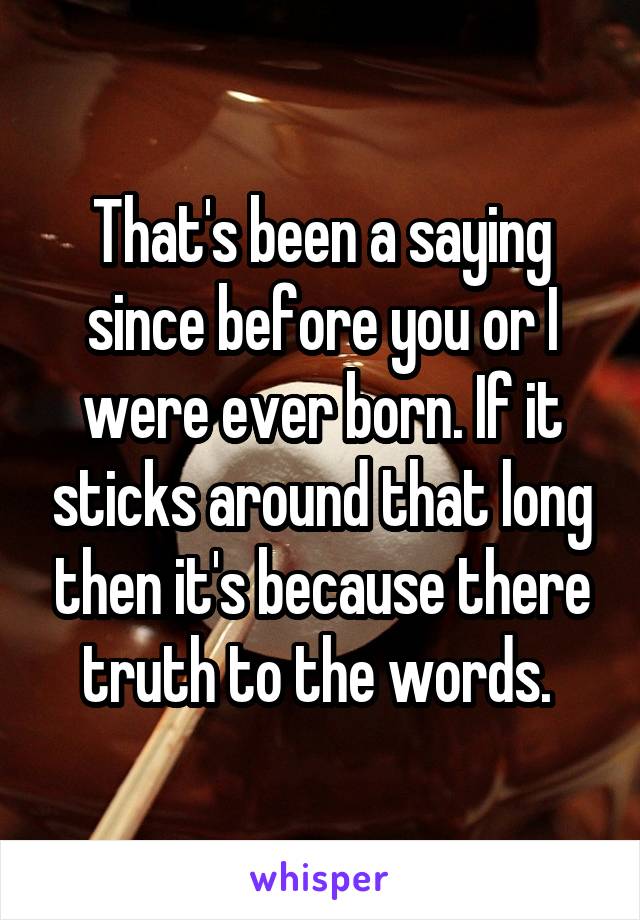 That's been a saying since before you or I were ever born. If it sticks around that long then it's because there truth to the words. 