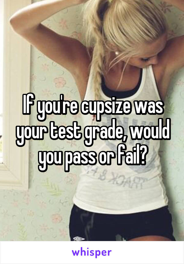 If you're cupsize was your test grade, would you pass or fail?