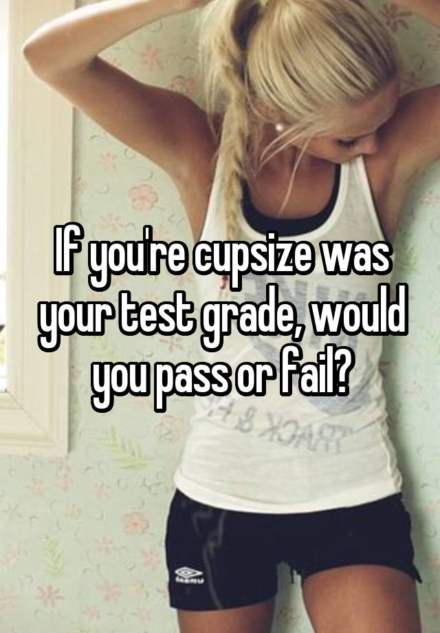 If you're cupsize was your test grade, would you pass or fail?