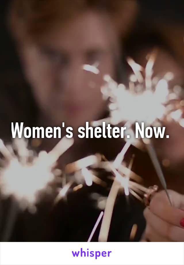 Women's shelter. Now. 