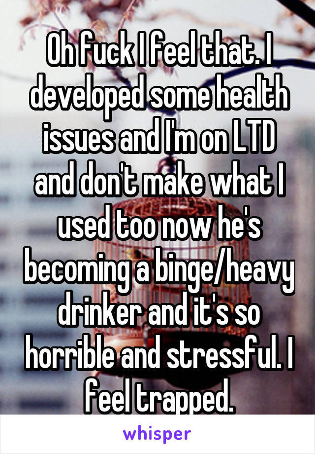 Oh fuck I feel that. I developed some health issues and I'm on LTD and don't make what I used too now he's becoming a binge/heavy drinker and it's so horrible and stressful. I feel trapped.