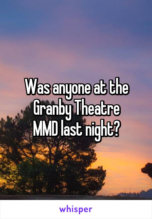 Was anyone at the Granby Theatre
MMD last night?