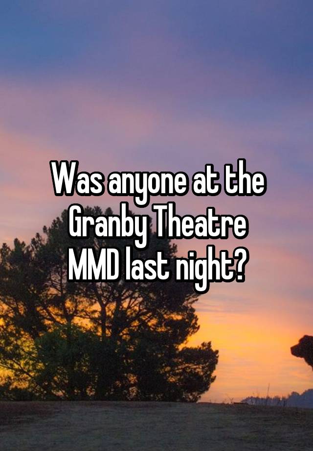 Was anyone at the Granby Theatre
MMD last night?