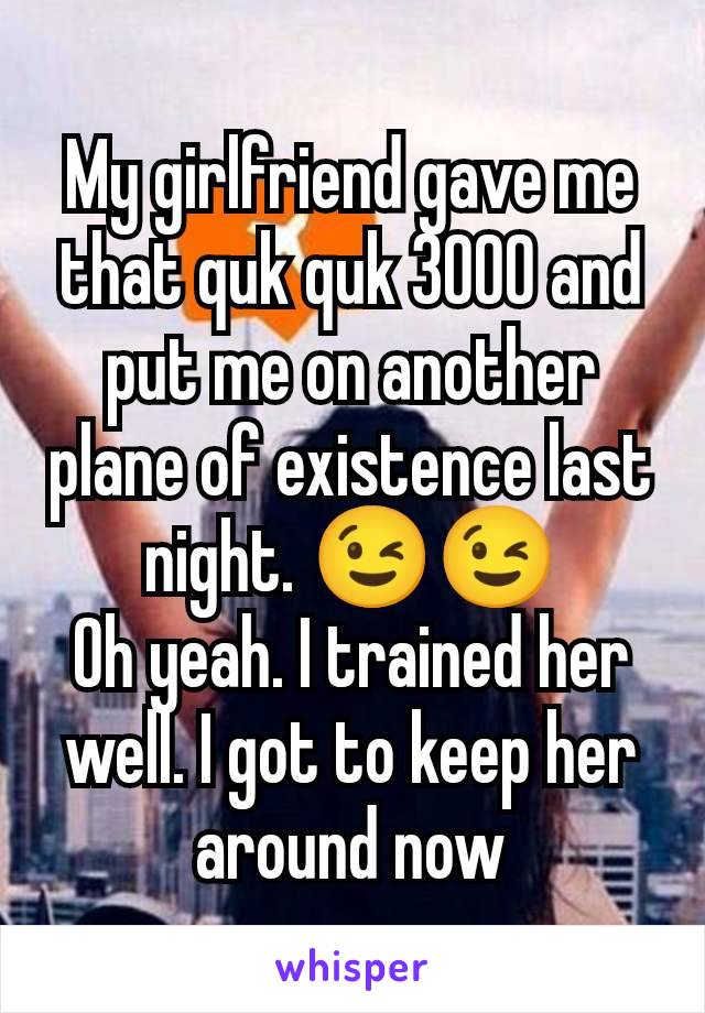 My girlfriend gave me that quk quk 3000 and put me on another plane of existence last night. 😉😉
Oh yeah. I trained her well. I got to keep her around now