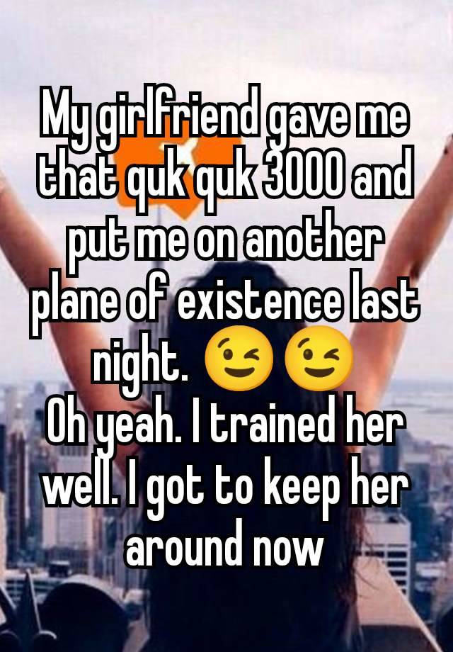 My girlfriend gave me that quk quk 3000 and put me on another plane of existence last night. 😉😉
Oh yeah. I trained her well. I got to keep her around now