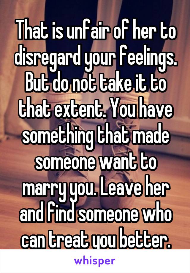 That is unfair of her to disregard your feelings.
But do not take it to that extent. You have something that made someone want to marry you. Leave her and find someone who can treat you better.