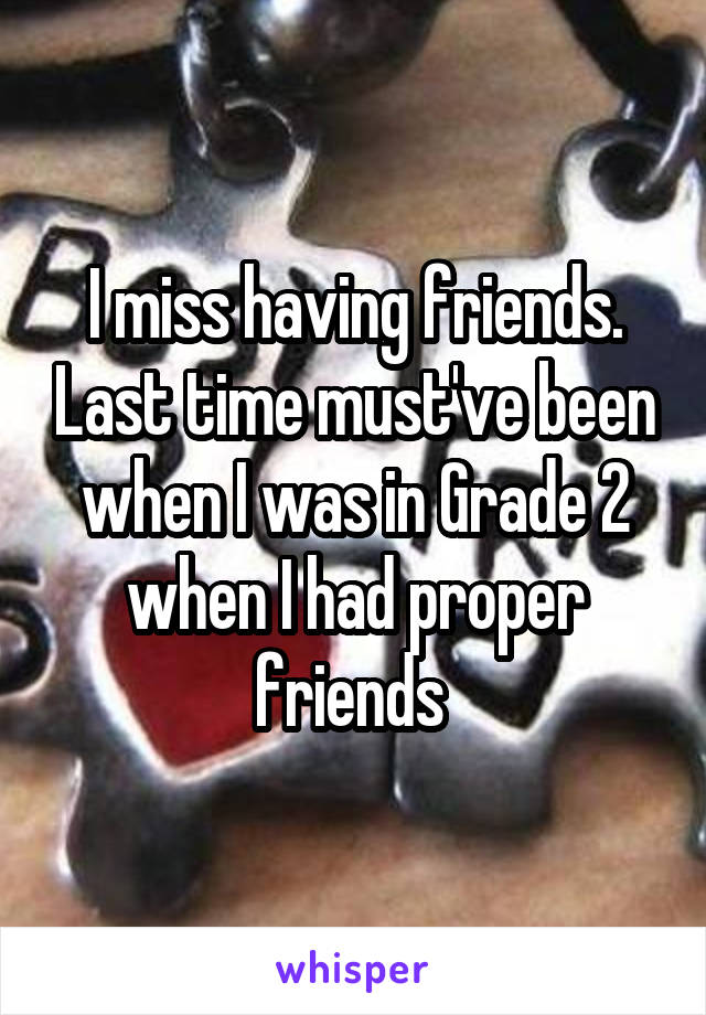 I miss having friends. Last time must've been when I was in Grade 2 when I had proper friends 