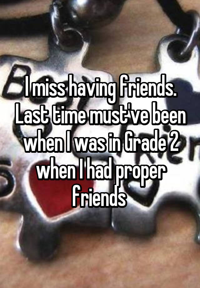 I miss having friends. Last time must've been when I was in Grade 2 when I had proper friends 