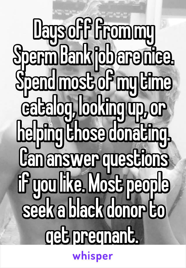 Days off from my Sperm Bank job are nice. Spend most of my time catalog, looking up, or helping those donating. Can answer questions if you like. Most people seek a black donor to get pregnant. 