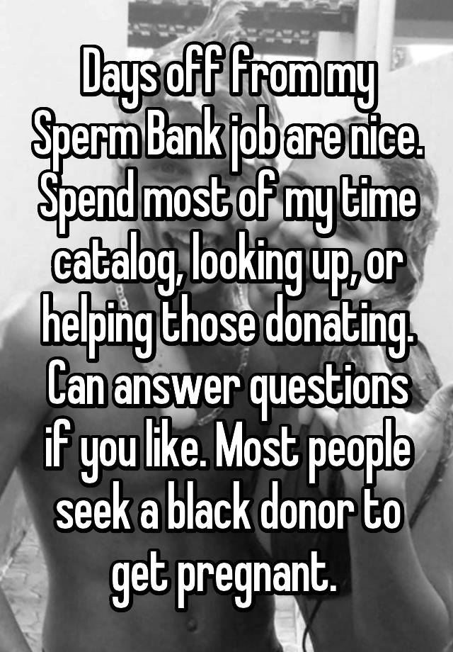 Days off from my Sperm Bank job are nice. Spend most of my time catalog, looking up, or helping those donating. Can answer questions if you like. Most people seek a black donor to get pregnant. 