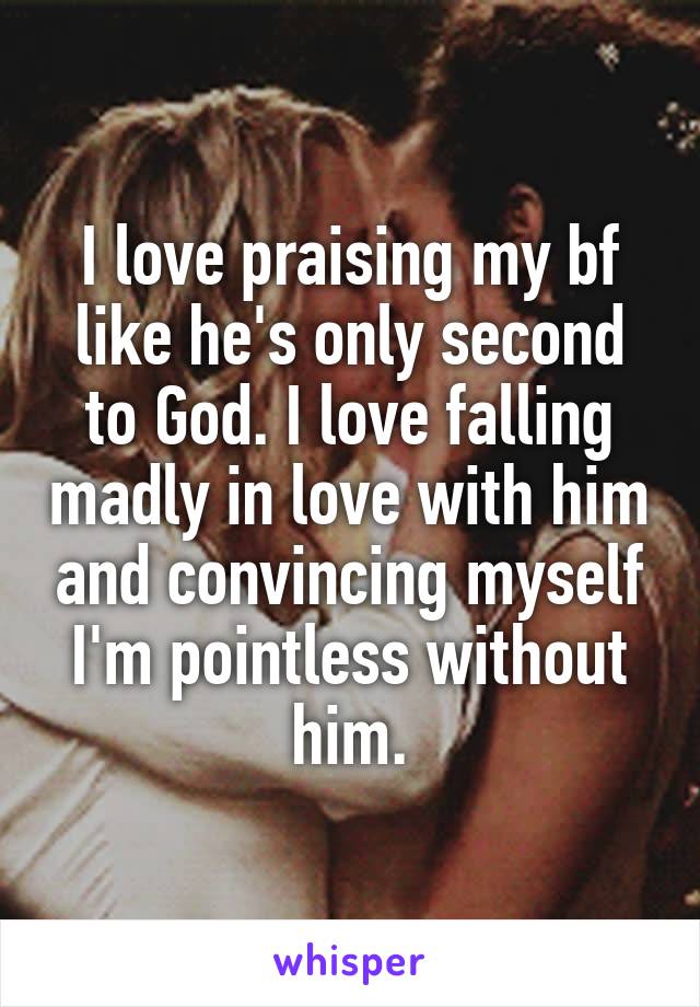 I love praising my bf like he's only second to God. I love falling madly in love with him and convincing myself I'm pointless without him.