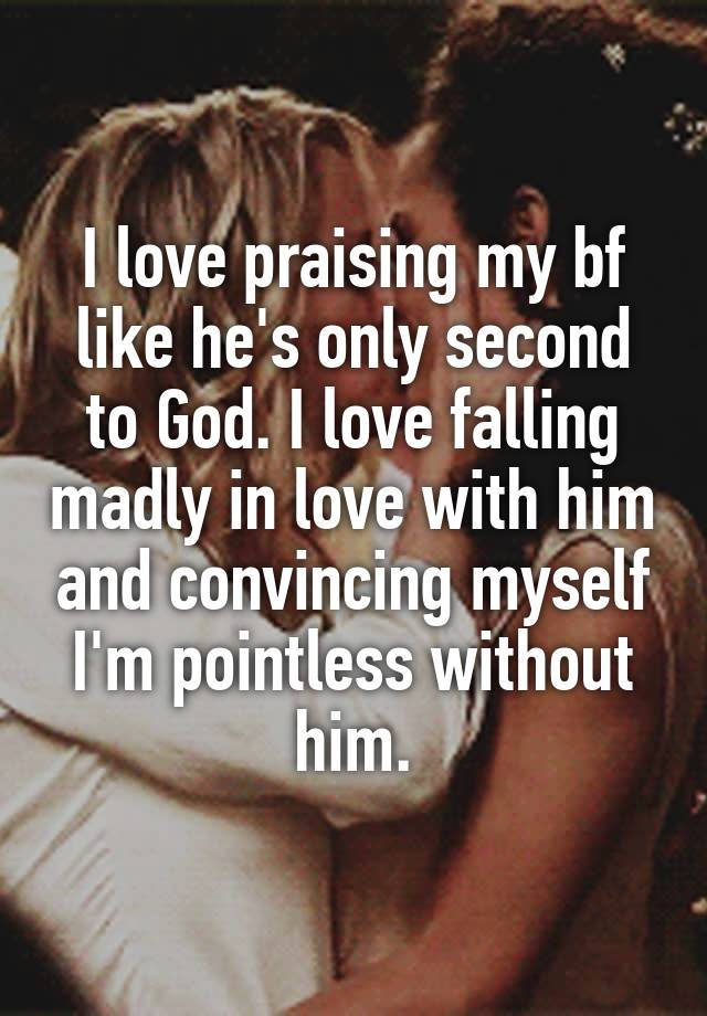 I love praising my bf like he's only second to God. I love falling madly in love with him and convincing myself I'm pointless without him.