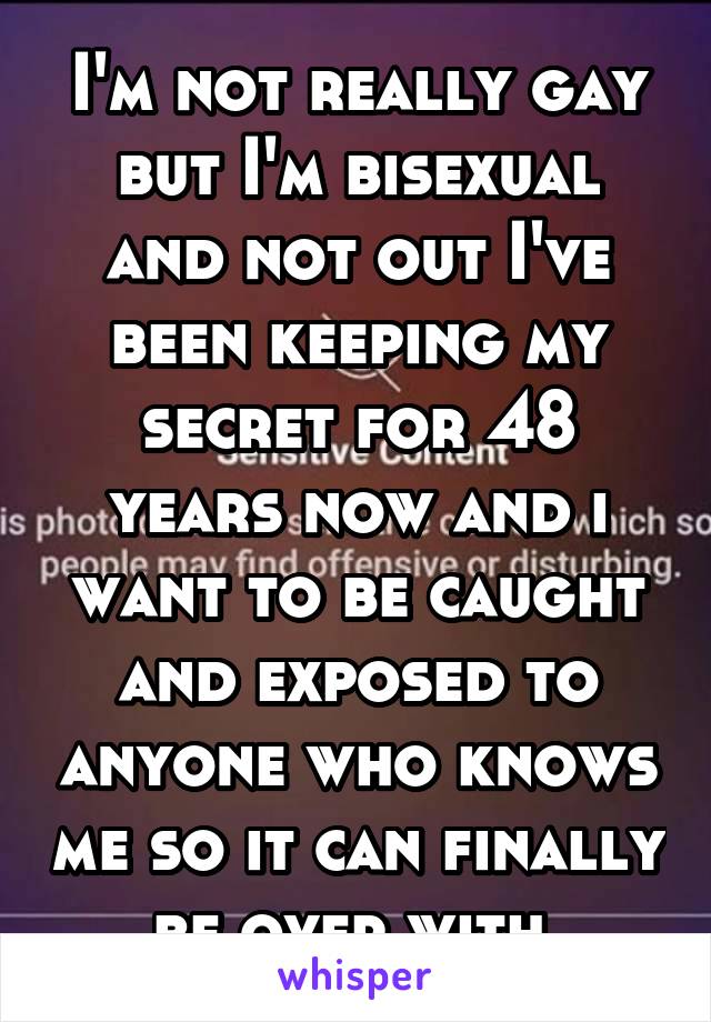 I'm not really gay but I'm bisexual and not out I've been keeping my secret for 48 years now and i want to be caught and exposed to anyone who knows me so it can finally be over with 