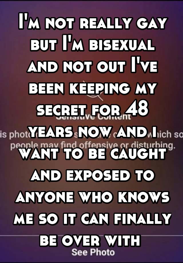 I'm not really gay but I'm bisexual and not out I've been keeping my secret for 48 years now and i want to be caught and exposed to anyone who knows me so it can finally be over with 